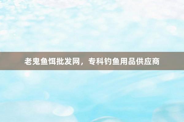 老鬼鱼饵批发网，专科钓鱼用品供应商