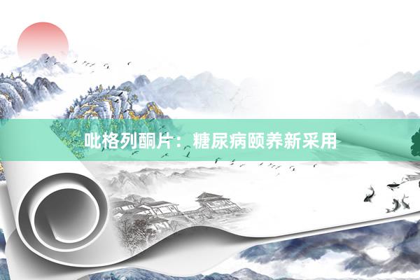 吡格列酮片：糖尿病颐养新采用